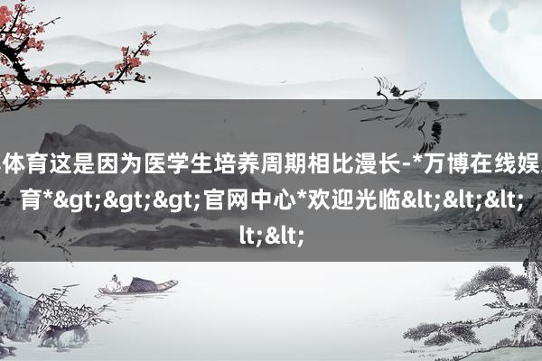 万博体育这是因为医学生培养周期相比漫长-*万博在线娱乐体育*>>>官网中心*欢迎光临<<<