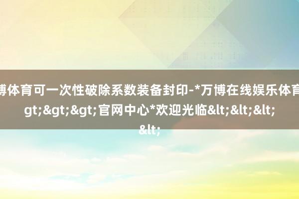 万博体育可一次性破除系数装备封印-*万博在线娱乐体育*>>>官网中心*欢迎光临<<<