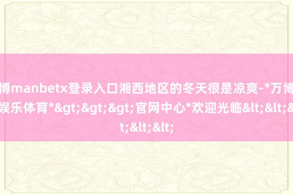 万博manbetx登录入口湘西地区的冬天很是凉爽-*万博在线娱乐体育*>>>官网中心*欢迎光临<<<