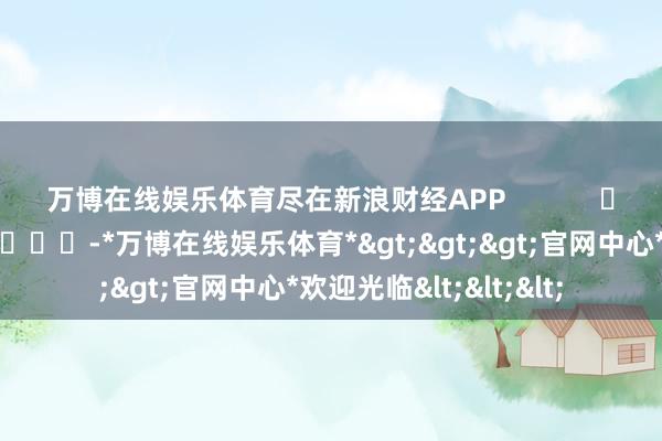 万博在线娱乐体育尽在新浪财经APP            													-*万博在线娱乐体育*>>>官网中心*欢迎光临<<<