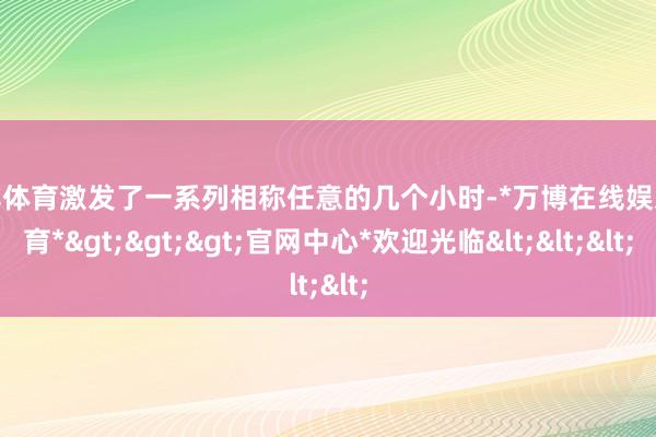 万博体育激发了一系列相称任意的几个小时-*万博在线娱乐体育*>>>官网中心*欢迎光临<<<