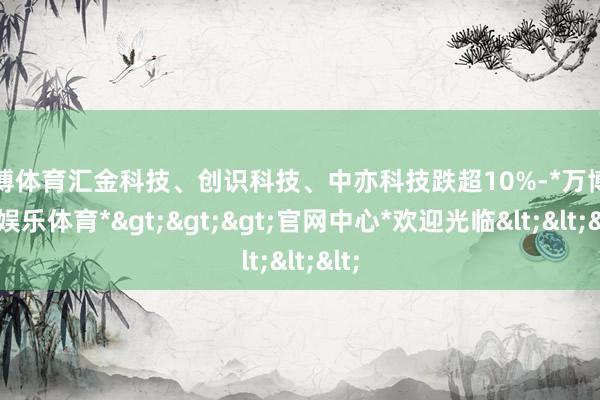 万博体育汇金科技、创识科技、中亦科技跌超10%-*万博在线娱乐体育*>>>官网中心*欢迎光临<<<