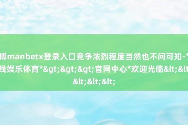 万博manbetx登录入口竞争浓烈程度当然也不问可知-*万博在线娱乐体育*>>>官网中心*欢迎光临<<<