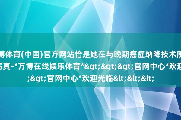 万博体育(中国)官方网站恰是她在与晚期癌症纳降技术所上演的变装的真的写真-*万博在线娱乐体育*>>>官网中心*欢迎光临<<<