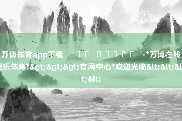 万博体育app下载      		  					  -*万博在线娱乐体育*>>>官网中心*欢迎光临<<<