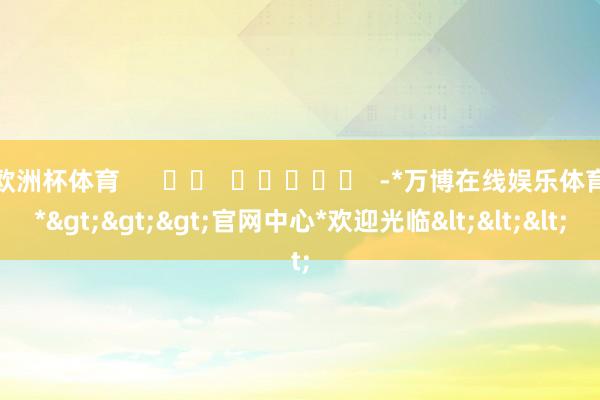欧洲杯体育      		  					  -*万博在线娱乐体育*>>>官网中心*欢迎光临<<<