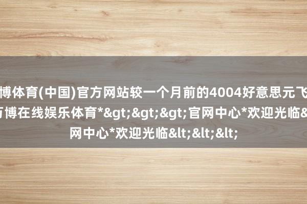 万博体育(中国)官方网站较一个月前的4004好意思元飞腾了50%-*万博在线娱乐体育*>>>官网中心*欢迎光临<<<