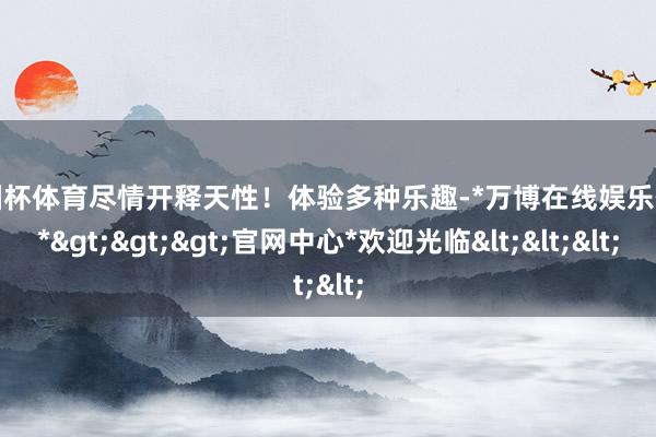 欧洲杯体育尽情开释天性！体验多种乐趣-*万博在线娱乐体育*>>>官网中心*欢迎光临<<<