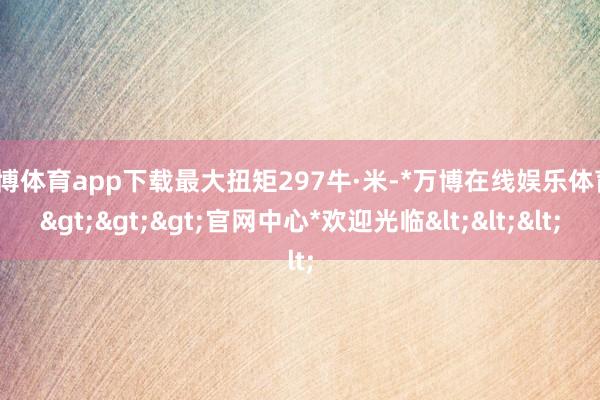 万博体育app下载最大扭矩297牛·米-*万博在线娱乐体育*>>>官网中心*欢迎光临<<<