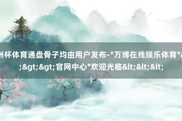 欧洲杯体育通盘骨子均由用户发布-*万博在线娱乐体育*>>>官网中心*欢迎光临<<<