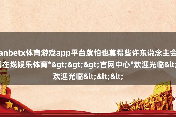 manbetx体育游戏app平台就怕也莫得些许东说念主会笃信-*万博在线娱乐体育*>>>官网中心*欢迎光临<<<