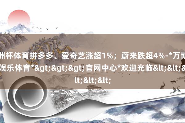 欧洲杯体育拼多多、爱奇艺涨超1%；蔚来跌超4%-*万博在线娱乐体育*>>>官网中心*欢迎光临<<<