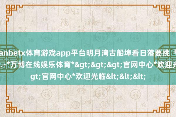 manbetx体育游戏app平台明月湾古船埠看日落要挑「石阶缺口」站位...-*万博在线娱乐体育*>>>官网中心*欢迎光临<<<