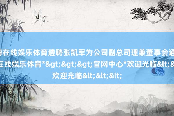 万博在线娱乐体育遴聘张凯军为公司副总司理兼董事会通告-*万博在线娱乐体育*>>>官网中心*欢迎光临<<<