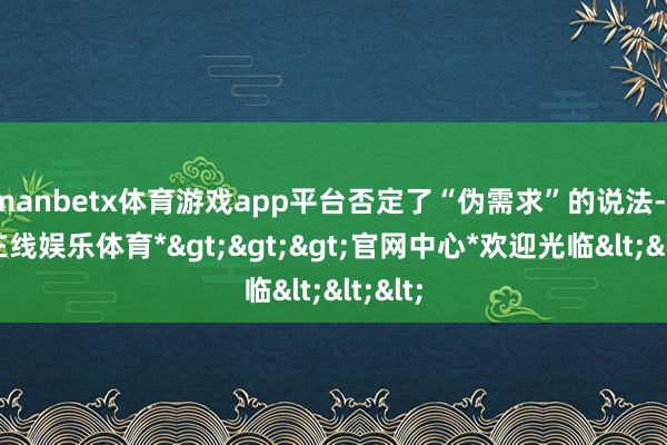 manbetx体育游戏app平台否定了“伪需求”的说法-*万博在线娱乐体育*>>>官网中心*欢迎光临<<<