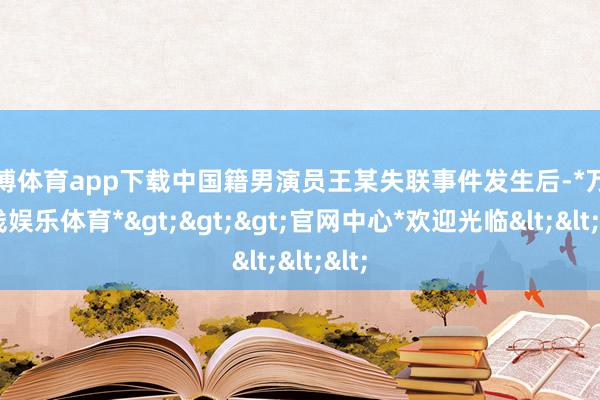 万博体育app下载中国籍男演员王某失联事件发生后-*万博在线娱乐体育*>>>官网中心*欢迎光临<<<