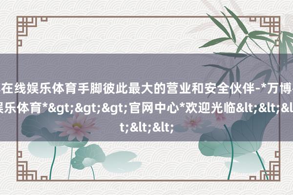 万博在线娱乐体育手脚彼此最大的营业和安全伙伴-*万博在线娱乐体育*>>>官网中心*欢迎光临<<<