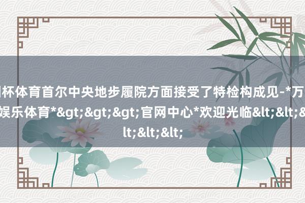 欧洲杯体育首尔中央地步履院方面接受了特检构成见-*万博在线娱乐体育*>>>官网中心*欢迎光临<<<