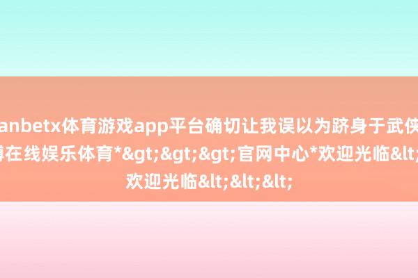 manbetx体育游戏app平台确切让我误以为跻身于武侠剧中-*万博在线娱乐体育*>>>官网中心*欢迎光临<<<