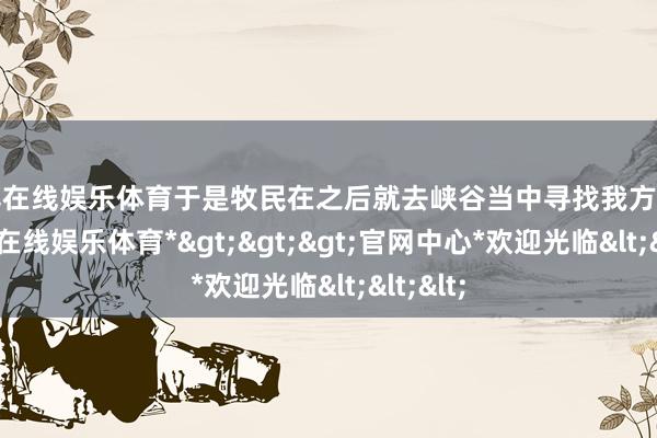 万博在线娱乐体育于是牧民在之后就去峡谷当中寻找我方的马-*万博在线娱乐体育*>>>官网中心*欢迎光临<<<