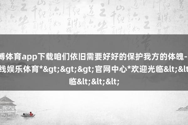 万博体育app下载咱们依旧需要好好的保护我方的体魄-*万博在线娱乐体育*>>>官网中心*欢迎光临<<<