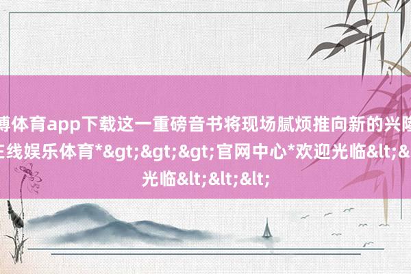 万博体育app下载这一重磅音书将现场腻烦推向新的兴隆-*万博在线娱乐体育*>>>官网中心*欢迎光临<<<
