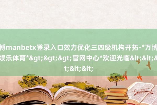 万博manbetx登录入口效力优化三四级机构开拓-*万博在线娱乐体育*>>>官网中心*欢迎光临<<<