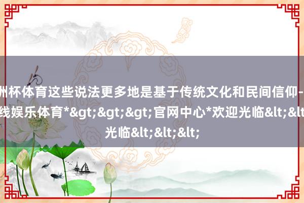 欧洲杯体育这些说法更多地是基于传统文化和民间信仰-*万博在线娱乐体育*>>>官网中心*欢迎光临<<<