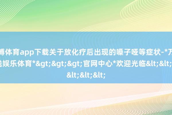万博体育app下载关于放化疗后出现的嗓子哑等症状-*万博在线娱乐体育*>>>官网中心*欢迎光临<<<