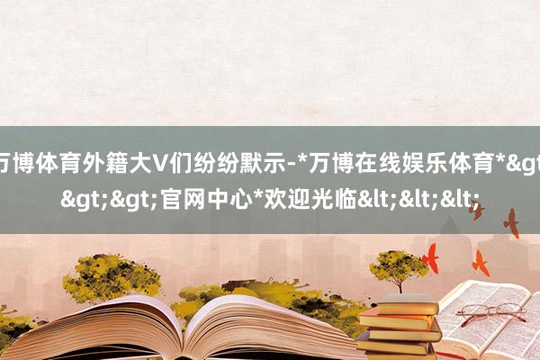 万博体育　　外籍大V们纷纷默示-*万博在线娱乐体育*>>>官网中心*欢迎光临<<<