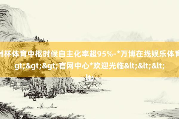欧洲杯体育中枢时候自主化率超95%-*万博在线娱乐体育*>>>官网中心*欢迎光临<<<