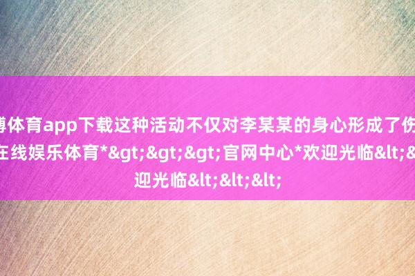 万博体育app下载这种活动不仅对李某某的身心形成了伤害-*万博在线娱乐体育*>>>官网中心*欢迎光临<<<