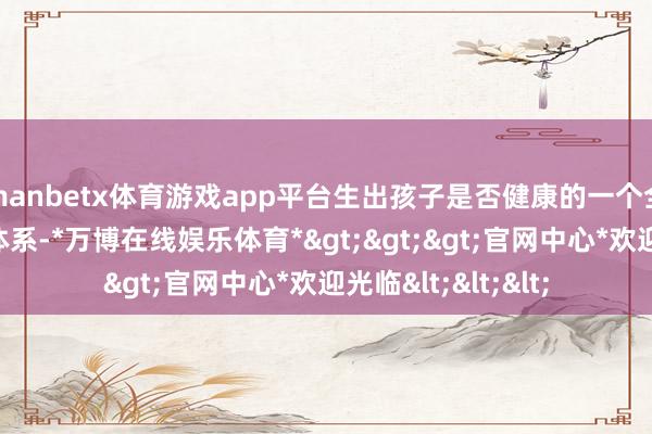 manbetx体育游戏app平台生出孩子是否健康的一个全面、科学的测试体系-*万博在线娱乐体育*>>>官网中心*欢迎光临<<<