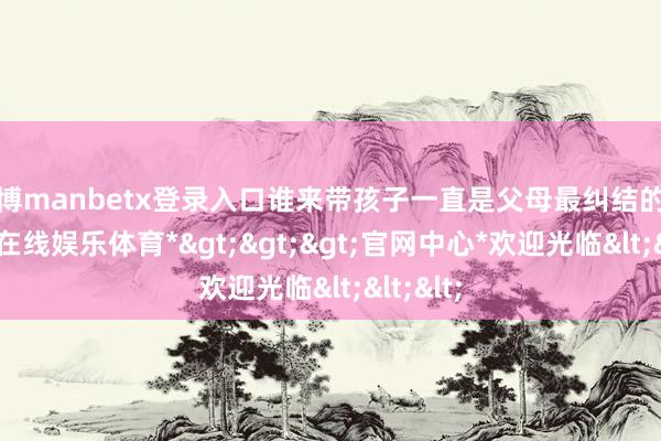 万博manbetx登录入口谁来带孩子一直是父母最纠结的事-*万博在线娱乐体育*>>>官网中心*欢迎光临<<<