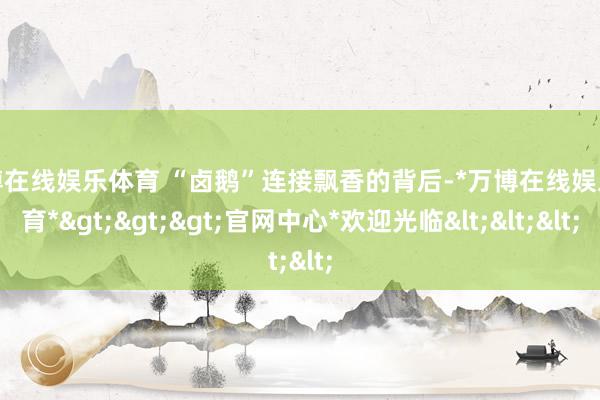 万博在线娱乐体育 “卤鹅”连接飘香的背后-*万博在线娱乐体育*>>>官网中心*欢迎光临<<<