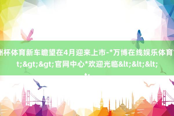 欧洲杯体育新车瞻望在4月迎来上市-*万博在线娱乐体育*>>>官网中心*欢迎光临<<<