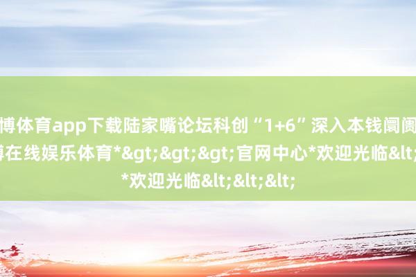 万博体育app下载陆家嘴论坛科创“1+6”深入本钱阛阓修订-*万博在线娱乐体育*>>>官网中心*欢迎光临<<<