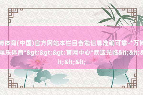 万博体育(中国)官方网站本栏目奋勉信息准确可靠-*万博在线娱乐体育*>>>官网中心*欢迎光临<<<