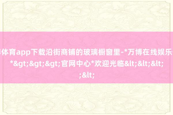 万博体育app下载沿街商铺的玻璃橱窗里-*万博在线娱乐体育*>>>官网中心*欢迎光临<<<