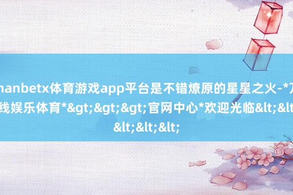 manbetx体育游戏app平台是不错燎原的星星之火-*万博在线娱乐体育*>>>官网中心*欢迎光临<<<