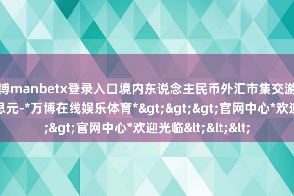 万博manbetx登录入口境内东说念主民币外汇市集交游量特别41万亿好意思元-*万博在线娱乐体育*>>>官网中心*欢迎光临<<<
