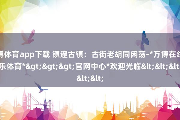 万博体育app下载 镇邃古镇：古街老胡同闲荡-*万博在线娱乐体育*>>>官网中心*欢迎光临<<<
