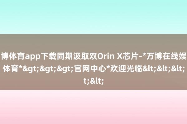 万博体育app下载同期汲取双Orin X芯片-*万博在线娱乐体育*>>>官网中心*欢迎光临<<<