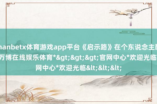 manbetx体育游戏app平台《启示路》在个东说念主酬酢账号中-*万博在线娱乐体育*>>>官网中心*欢迎光临<<<