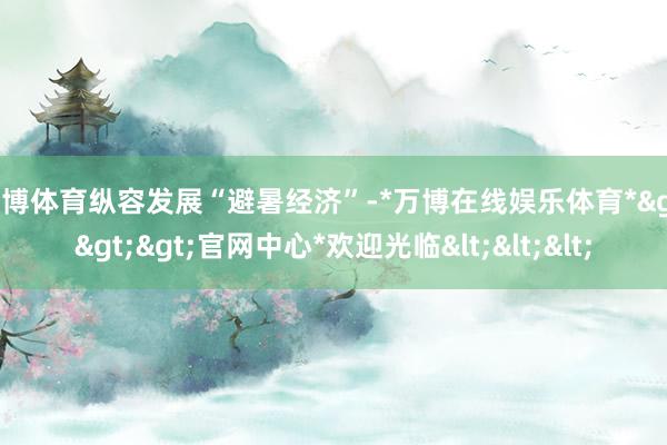万博体育纵容发展“避暑经济”-*万博在线娱乐体育*>>>官网中心*欢迎光临<<<