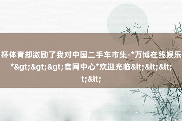 欧洲杯体育却激励了我对中国二手车市集-*万博在线娱乐体育*>>>官网中心*欢迎光临<<<