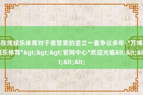 万博在线娱乐体育对于袭警罪的竖立一直争议多年-*万博在线娱乐体育*>>>官网中心*欢迎光临<<<