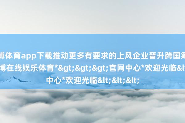 万博体育app下载推动更多有要求的上风企业晋升跨国筹画技艺-*万博在线娱乐体育*>>>官网中心*欢迎光临<<<