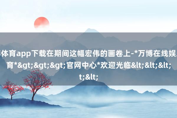 万博体育app下载在期间这幅宏伟的画卷上-*万博在线娱乐体育*>>>官网中心*欢迎光临<<<