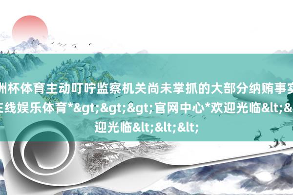 欧洲杯体育主动叮咛监察机关尚未掌抓的大部分纳贿事实-*万博在线娱乐体育*>>>官网中心*欢迎光临<<<